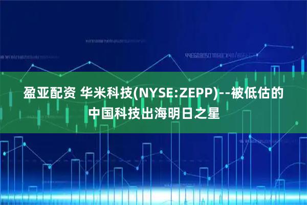 盈亚配资 华米科技(NYSE:ZEPP)--被低估的中国科技出海明日之星