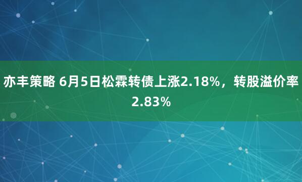 亦丰策略 6月5日松霖转债上涨2.18%，转股溢价率2.83%