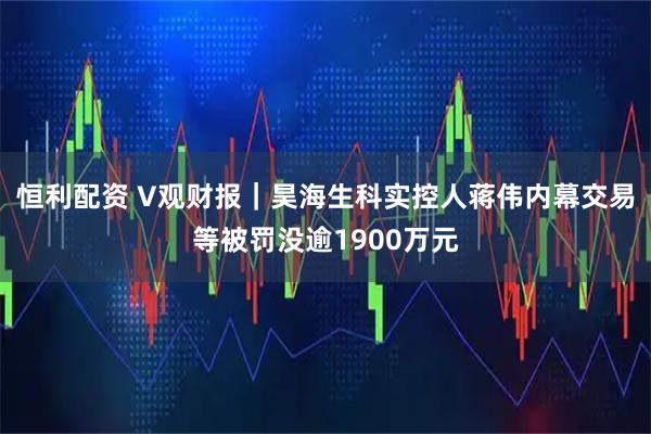 恒利配资 V观财报｜昊海生科实控人蒋伟内幕交易等被罚没逾1900万元