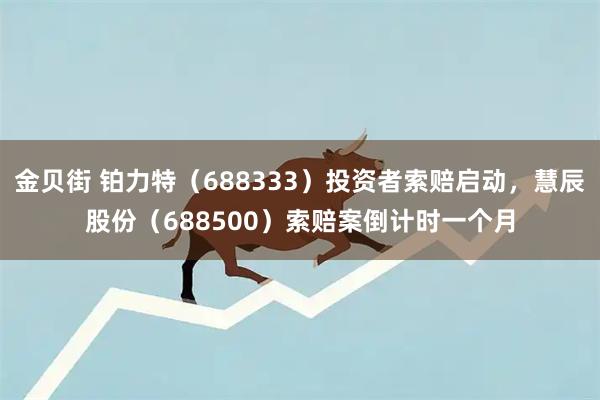 金贝街 铂力特（688333）投资者索赔启动，慧辰股份（688500）索赔案倒计时一个月