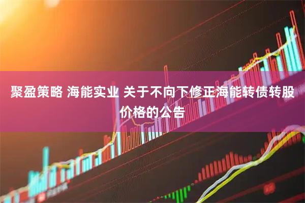聚盈策略 海能实业 关于不向下修正海能转债转股价格的公告