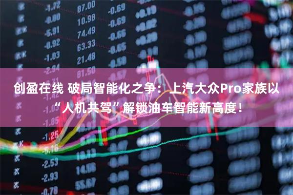 创盈在线 破局智能化之争：上汽大众Pro家族以“人机共驾”解锁油车智能新高度！