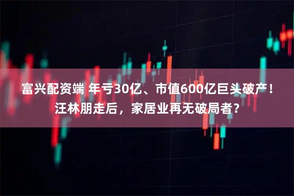 富兴配资端 年亏30亿、市值600亿巨头破产！汪林朋走后，家居业再无破局者？